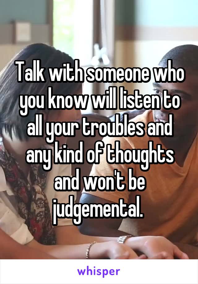 Talk with someone who you know will listen to all your troubles and any kind of thoughts and won't be judgemental. 