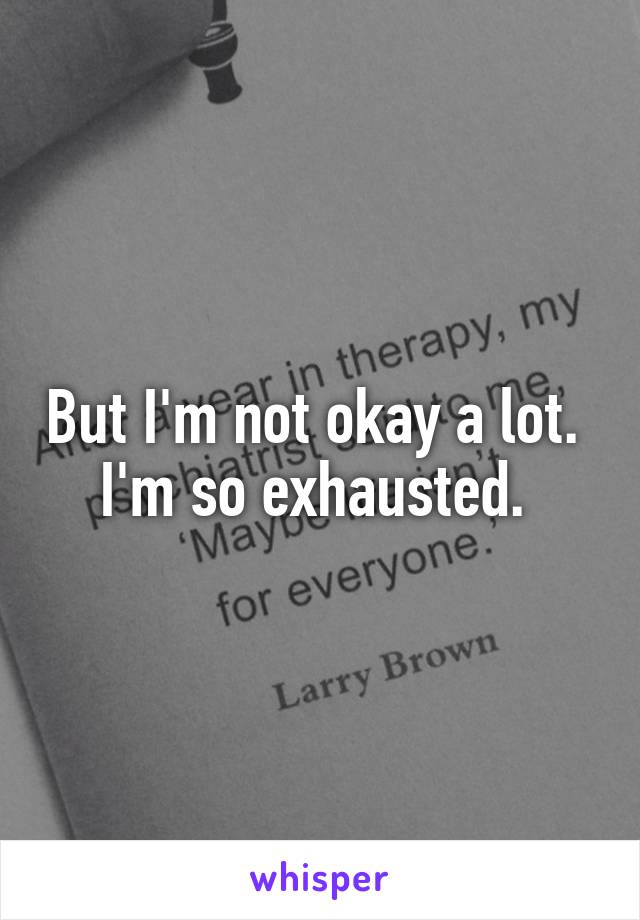 But I'm not okay a lot. 
I'm so exhausted. 