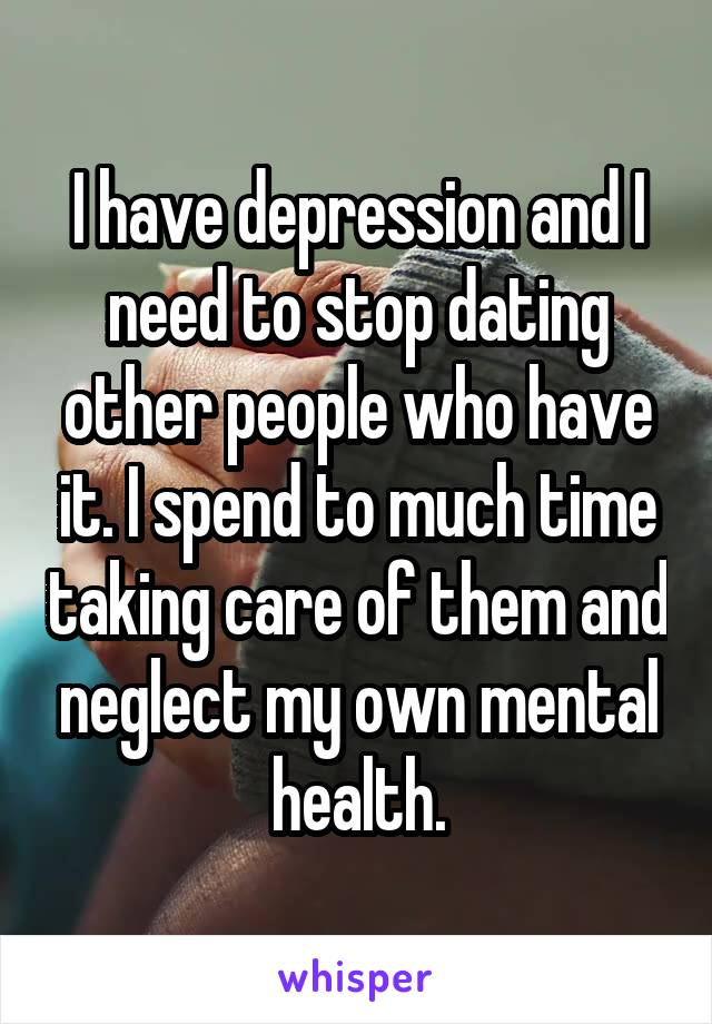 I have depression and I need to stop dating other people who have it. I spend to much time taking care of them and neglect my own mental health.