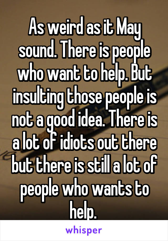 As weird as it May sound. There is people who want to help. But insulting those people is not a good idea. There is a lot of idiots out there but there is still a lot of people who wants to help. 