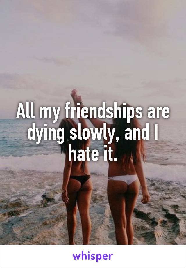 All my friendships are dying slowly, and I hate it.