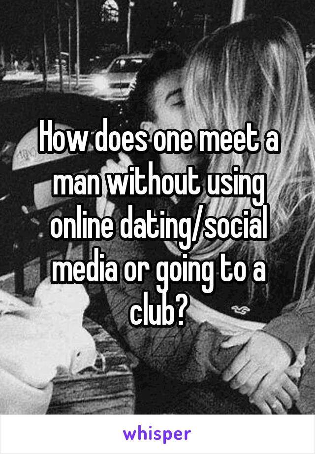 How does one meet a man without using online dating/social media or going to a club?