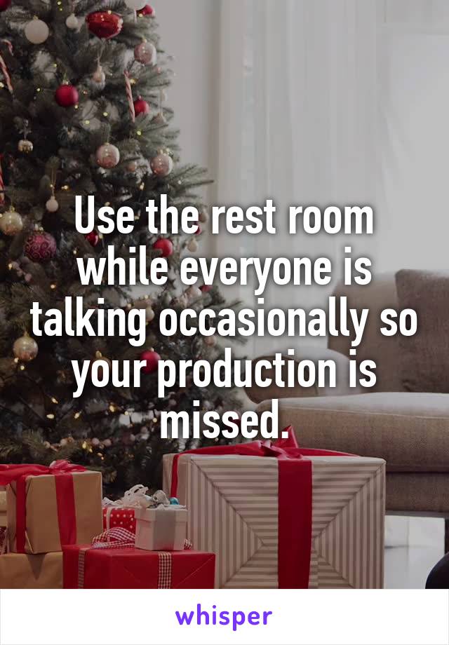 Use the rest room while everyone is talking occasionally so your production is missed.