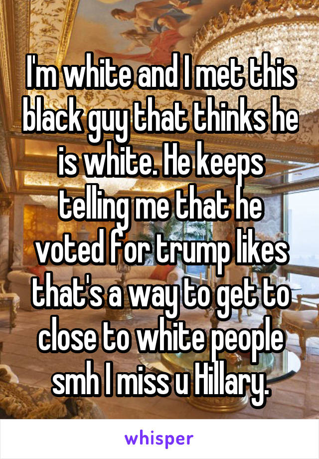 I'm white and I met this black guy that thinks he is white. He keeps telling me that he voted for trump likes that's a way to get to close to white people smh I miss u Hillary.