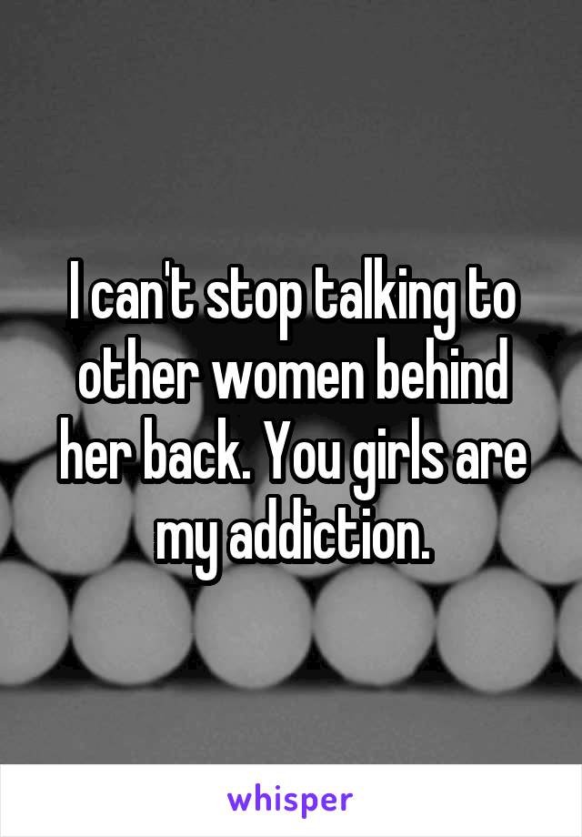 I can't stop talking to other women behind her back. You girls are my addiction.