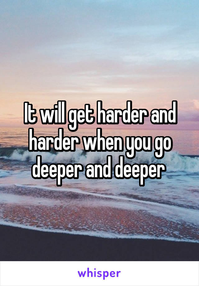 It will get harder and harder when you go deeper and deeper 