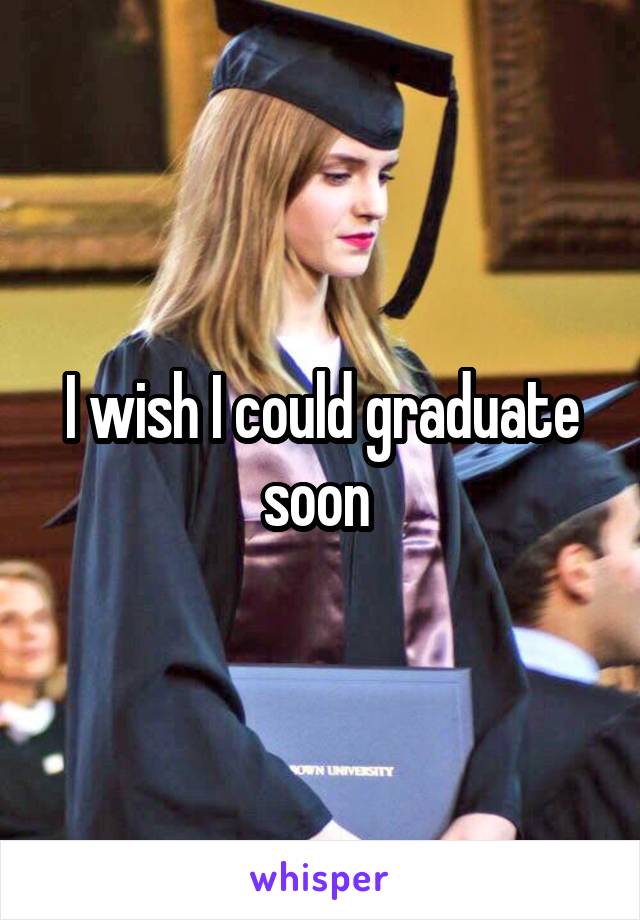 I wish I could graduate soon 