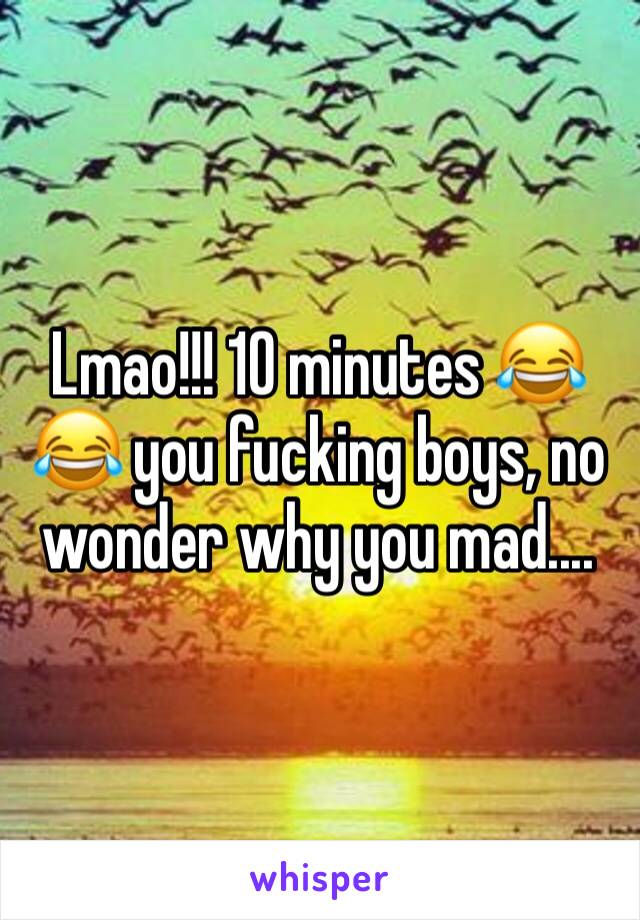 Lmao!!! 10 minutes 😂😂 you fucking boys, no wonder why you mad....