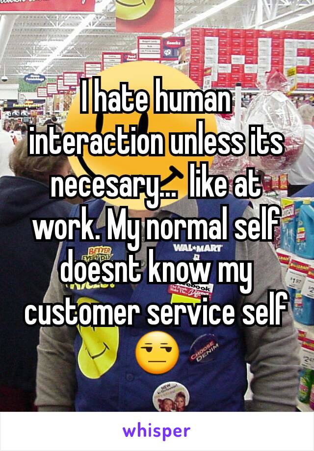 I hate human interaction unless its necesary...  like at work. My normal self doesnt know my customer service self😒