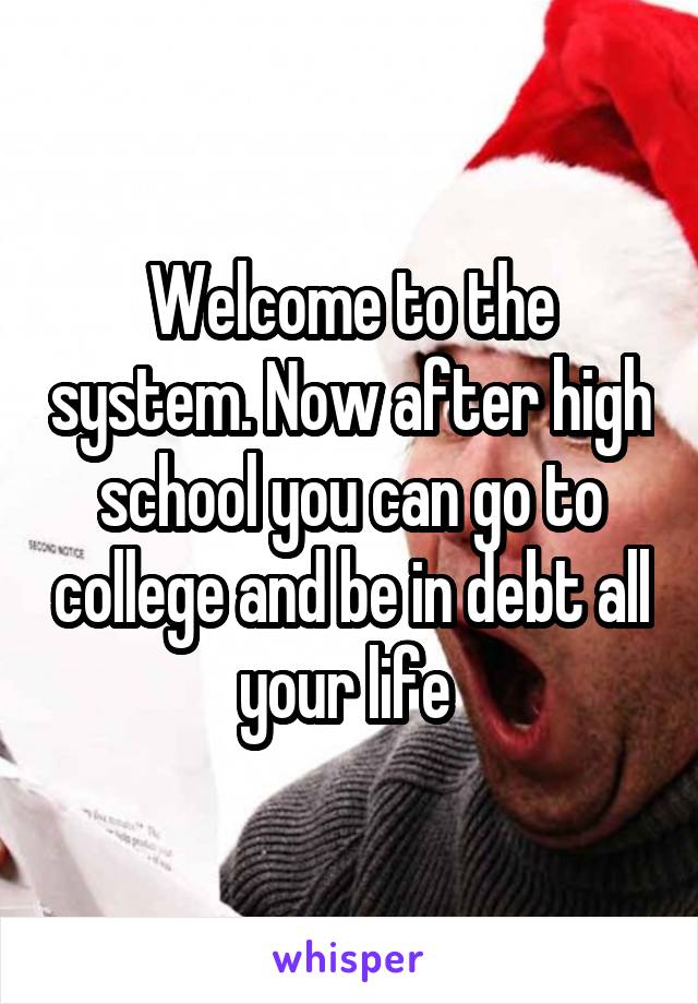 Welcome to the system. Now after high school you can go to college and be in debt all your life 