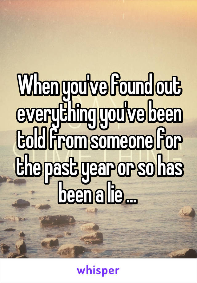 When you've found out everything you've been told from someone for the past year or so has been a lie ... 