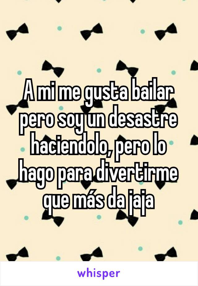 A mi me gusta bailar pero soy un desastre haciendolo, pero lo hago para divertirme que más da jaja