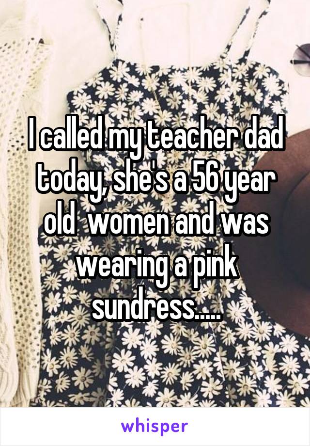 I called my teacher dad today, she's a 56 year old  women and was wearing a pink sundress.....