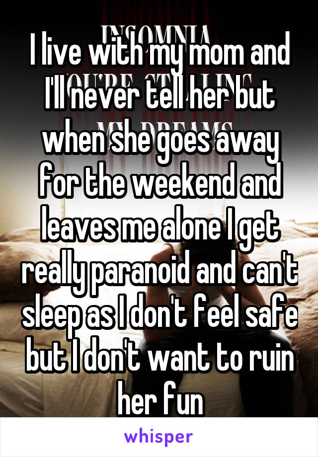 I live with my mom and I'll never tell her but when she goes away for the weekend and leaves me alone I get really paranoid and can't sleep as I don't feel safe but I don't want to ruin her fun