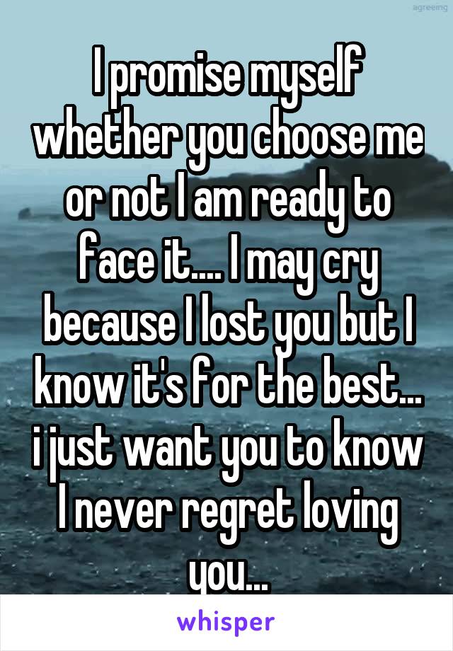 I promise myself whether you choose me or not I am ready to face it.... I may cry because I lost you but I know it's for the best... i just want you to know I never regret loving you...