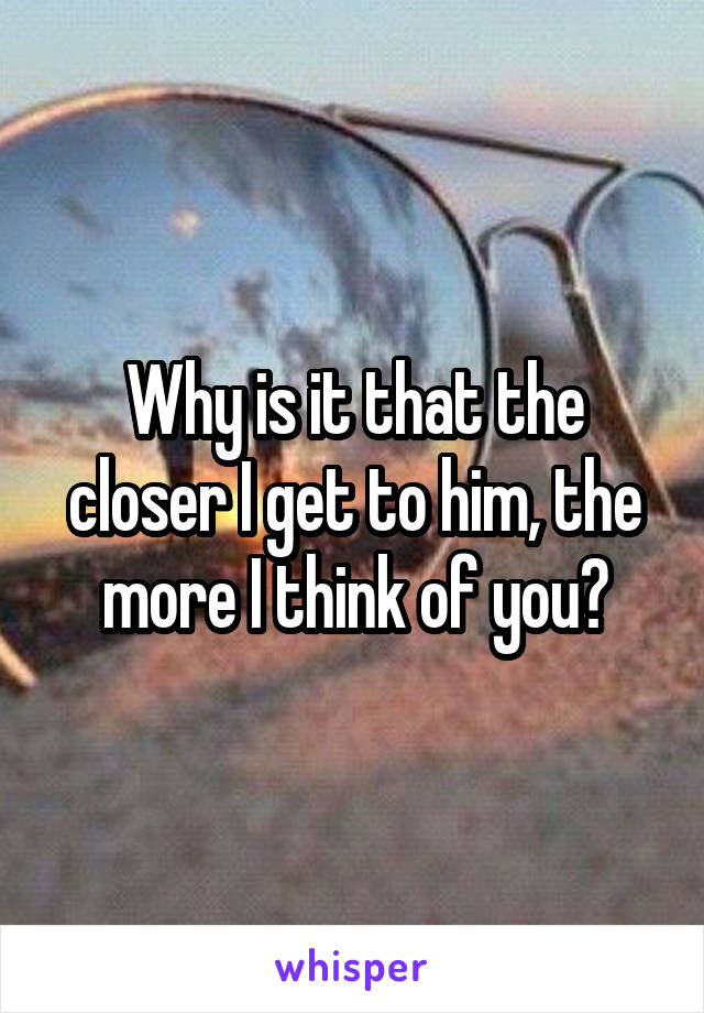 Why is it that the closer I get to him, the more I think of you?