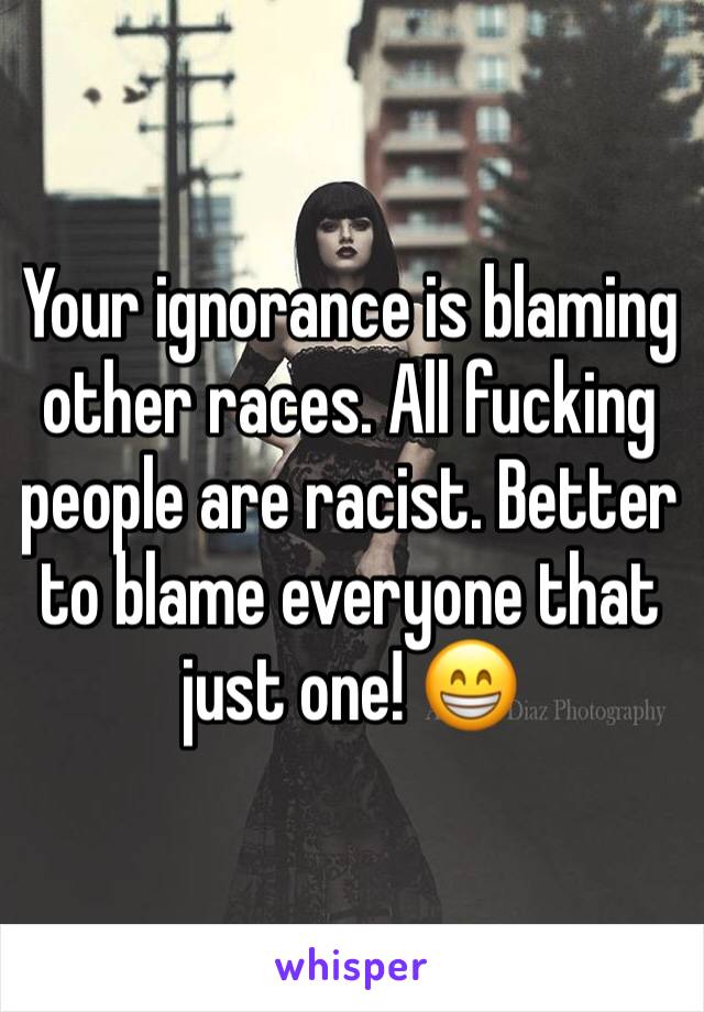 Your ignorance is blaming other races. All fucking people are racist. Better to blame everyone that just one! 😁