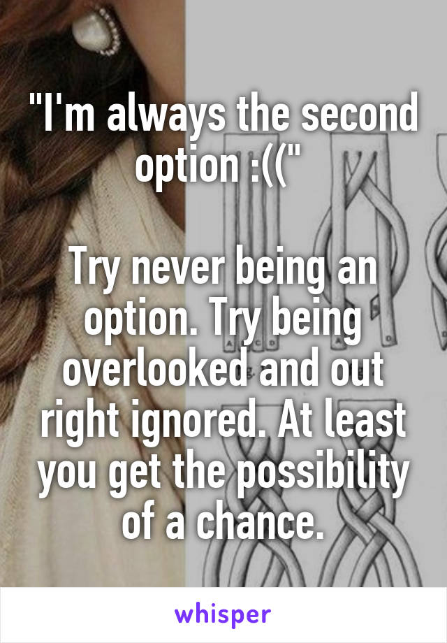 "I'm always the second option :((" 

Try never being an option. Try being overlooked and out right ignored. At least you get the possibility of a chance.