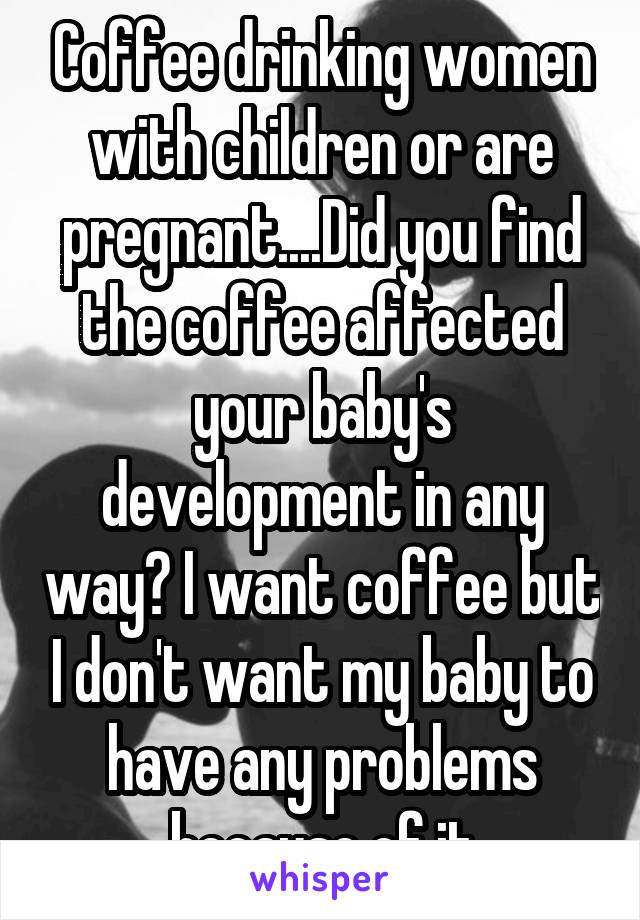 Coffee drinking women with children or are pregnant....Did you find the coffee affected your baby's development in any way? I want coffee but I don't want my baby to have any problems because of it