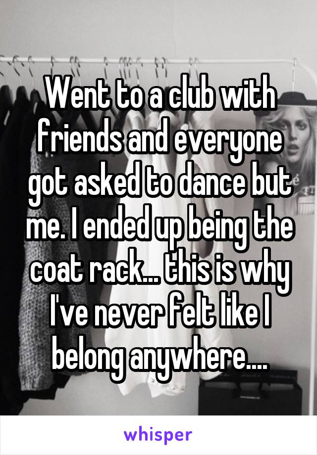 Went to a club with friends and everyone got asked to dance but me. I ended up being the coat rack... this is why I've never felt like I belong anywhere....