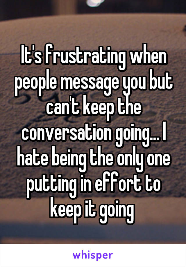 It's frustrating when people message you but can't keep the conversation going... I hate being the only one putting in effort to keep it going 