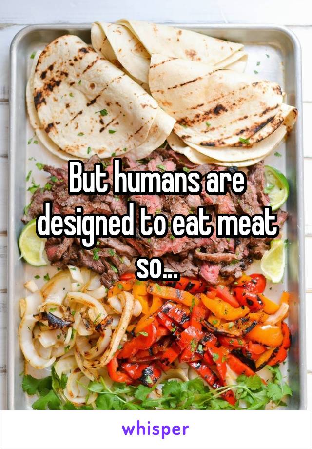 But humans are designed to eat meat so...