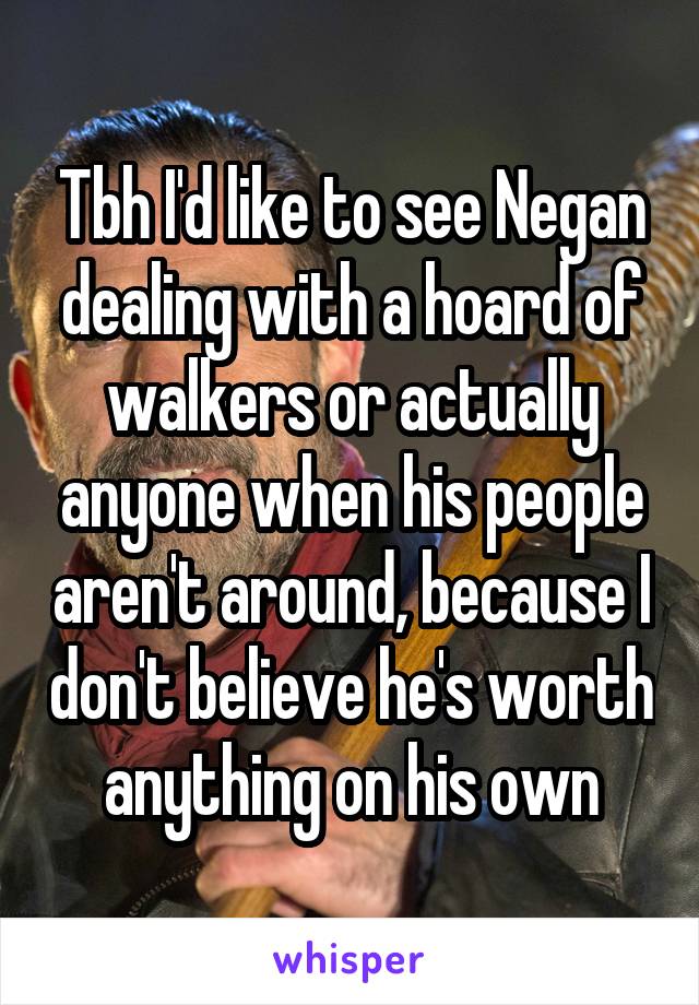 Tbh I'd like to see Negan dealing with a hoard of walkers or actually anyone when his people aren't around, because I don't believe he's worth anything on his own