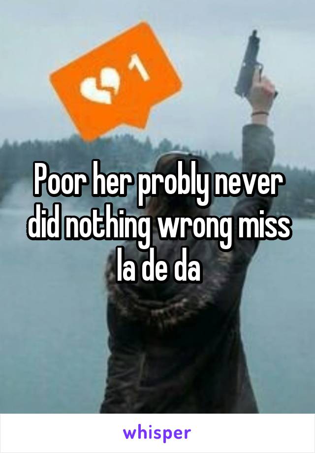 Poor her probly never did nothing wrong miss la de da