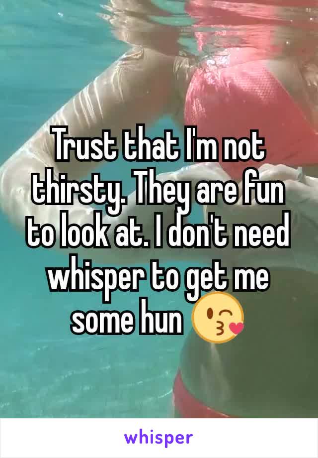 Trust that I'm not thirsty. They are fun to look at. I don't need whisper to get me some hun 😘