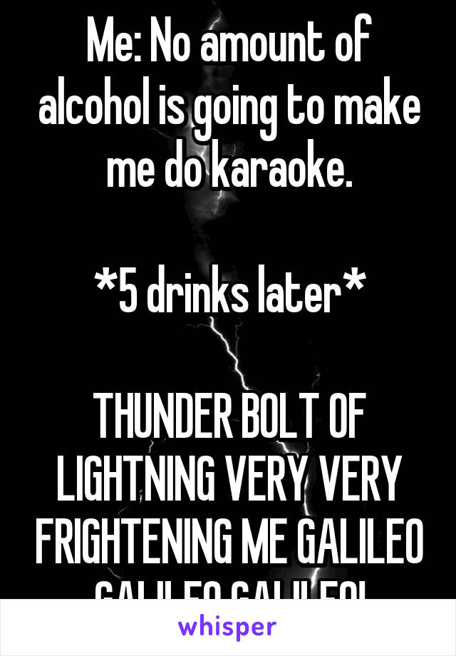 Me: No amount of alcohol is going to make me do karaoke.

*5 drinks later*

THUNDER BOLT OF LIGHTNING VERY VERY FRIGHTENING ME GALILEO GALILEO GALILEO!