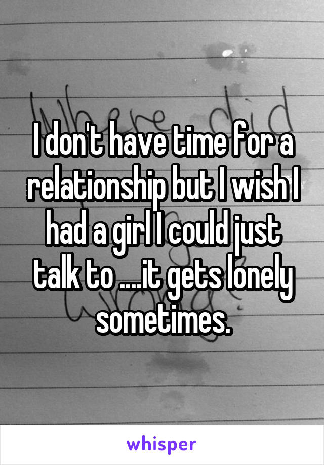 I don't have time for a relationship but I wish I had a girl I could just talk to ....it gets lonely sometimes.