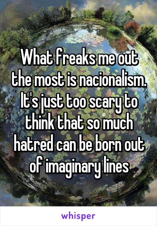 What freaks me out the most is nacionalism. It's just too scary to think that so much hatred can be born out of imaginary lines