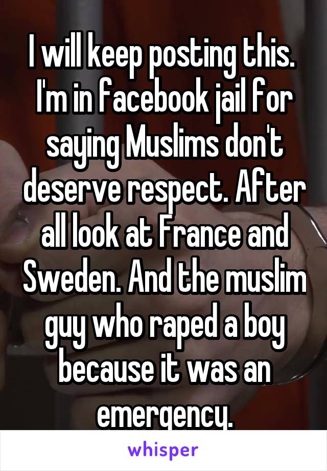 I will keep posting this.  I'm in facebook jail for saying Muslims don't deserve respect. After all look at France and Sweden. And the muslim guy who raped a boy because it was an emergency.