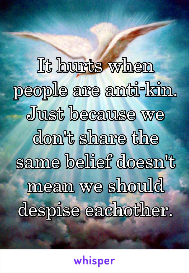 It hurts when people are anti-kin. Just because we don't share the same belief doesn't mean we should despise eachother.