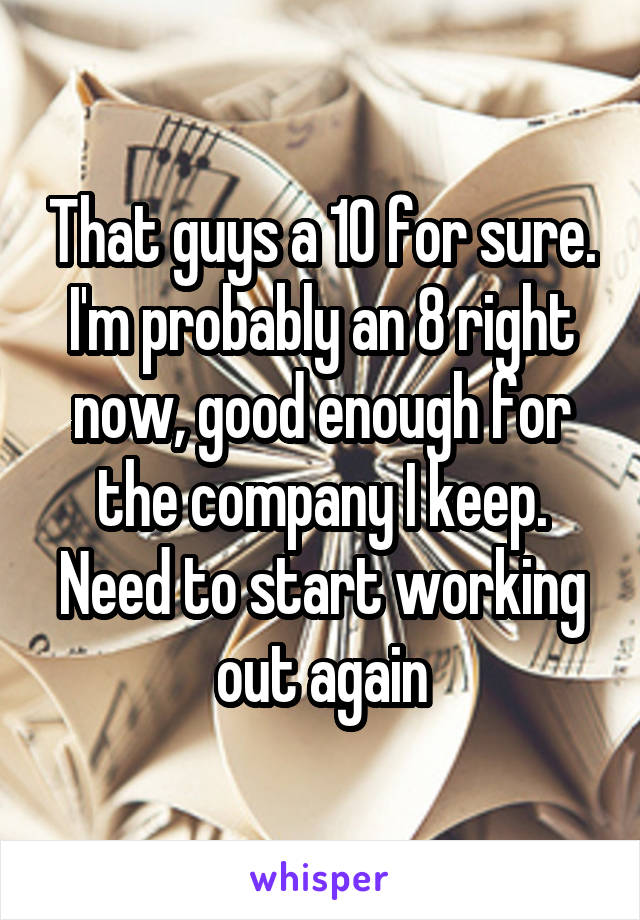 That guys a 10 for sure. I'm probably an 8 right now, good enough for the company I keep. Need to start working out again