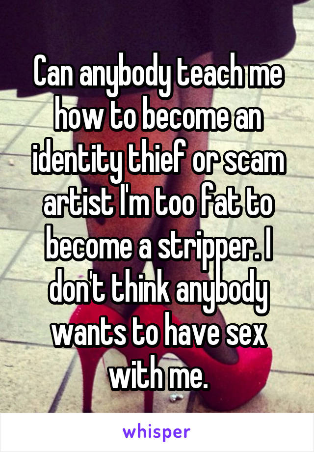 Can anybody teach me how to become an identity thief or scam artist I'm too fat to become a stripper. I don't think anybody wants to have sex with me.