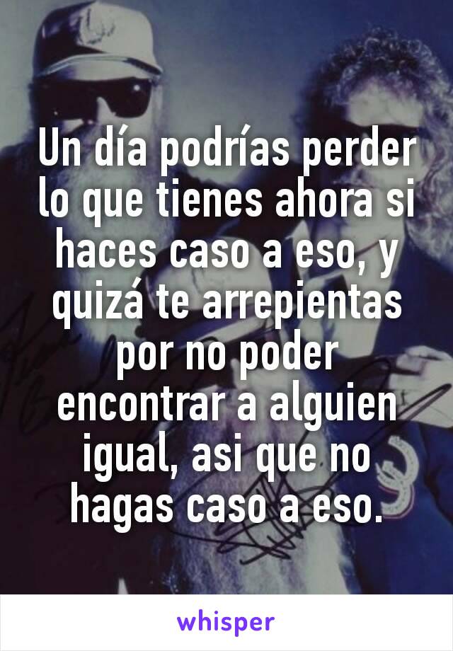 Un día podrías perder lo que tienes ahora si haces caso a eso, y quizá te arrepientas por no poder encontrar a alguien igual, asi que no hagas caso a eso.