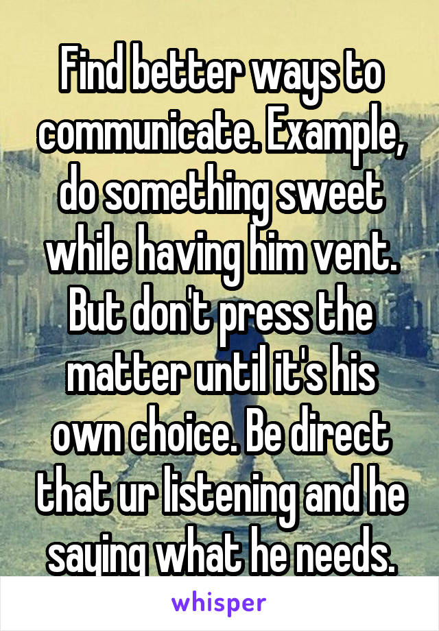 Find better ways to communicate. Example, do something sweet while having him vent. But don't press the matter until it's his own choice. Be direct that ur listening and he saying what he needs.