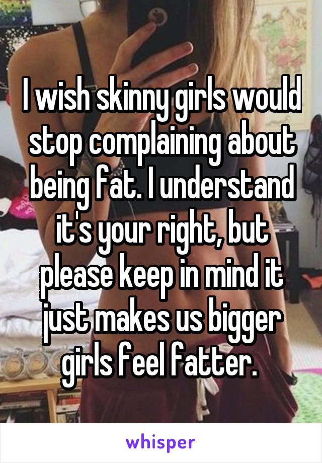 I wish skinny girls would stop complaining about being fat. I understand it's your right, but please keep in mind it just makes us bigger girls feel fatter. 