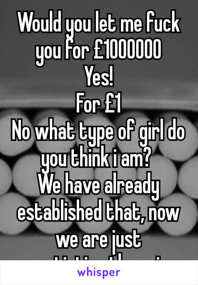 Would you let me fuck you for £1000000
Yes!
For £1
No what type of girl do you think i am? 
We have already established that, now we are just negotiating the price