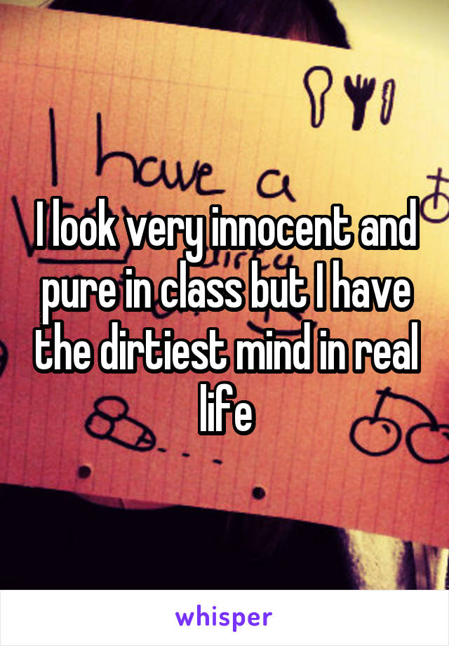 I look very innocent and pure in class but I have the dirtiest mind in real life