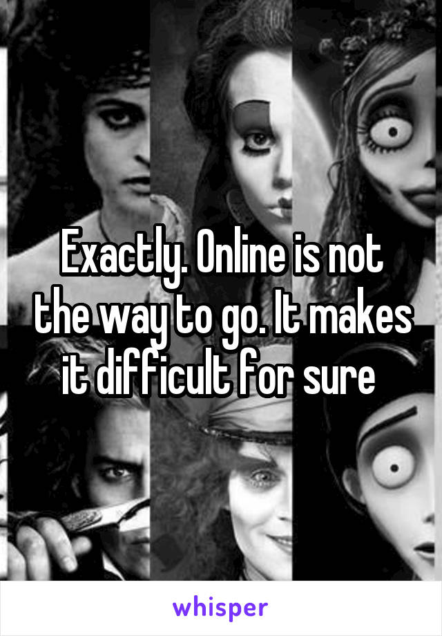 Exactly. Online is not the way to go. It makes it difficult for sure 