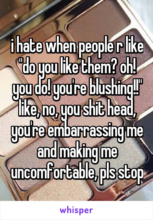 i hate when people r like "do you like them? oh! you do! you're blushing!!"
like, no, you shit head, you're embarrassing me and making me uncomfortable, pls stop