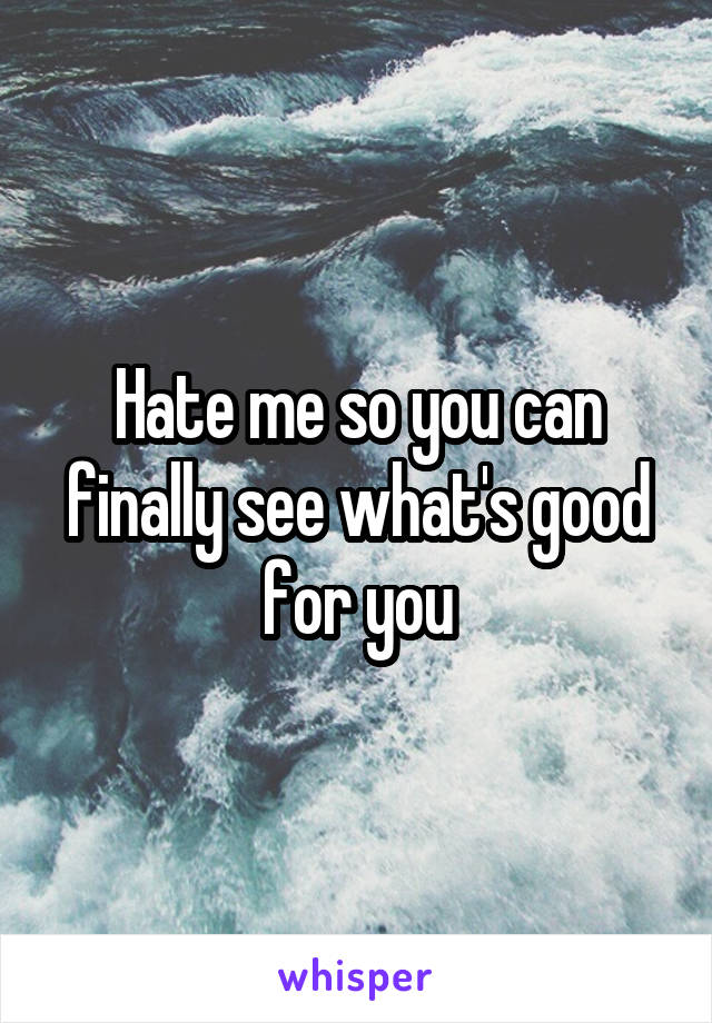 Hate me so you can finally see what's good for you