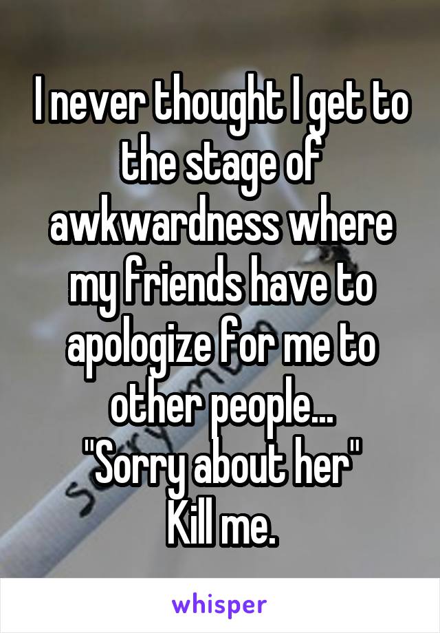 I never thought I get to the stage of awkwardness where my friends have to apologize for me to other people...
"Sorry about her"
Kill me.