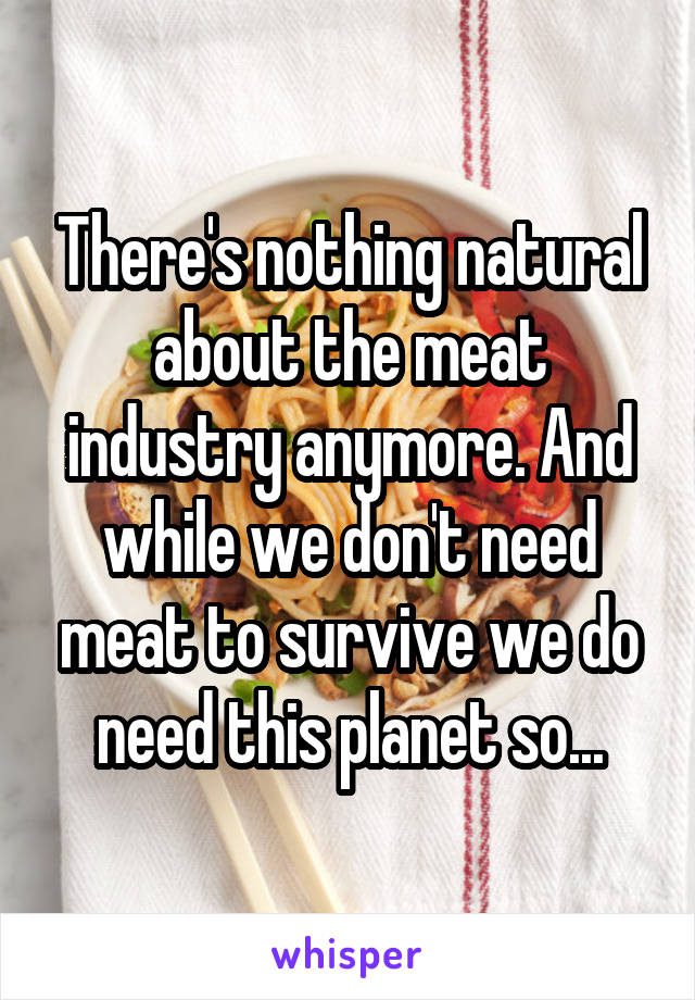 There's nothing natural about the meat industry anymore. And while we don't need meat to survive we do need this planet so...