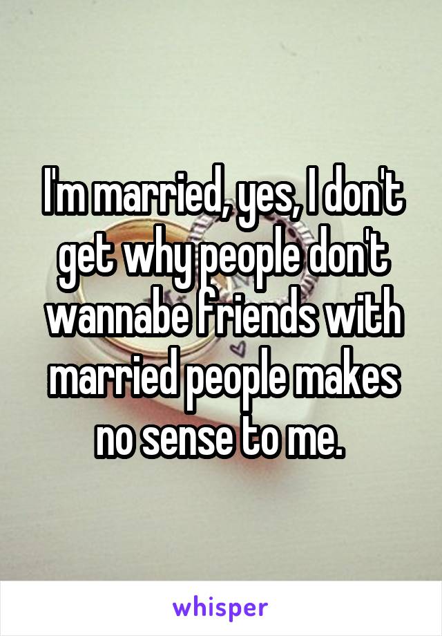 I'm married, yes, I don't get why people don't wannabe friends with married people makes no sense to me. 