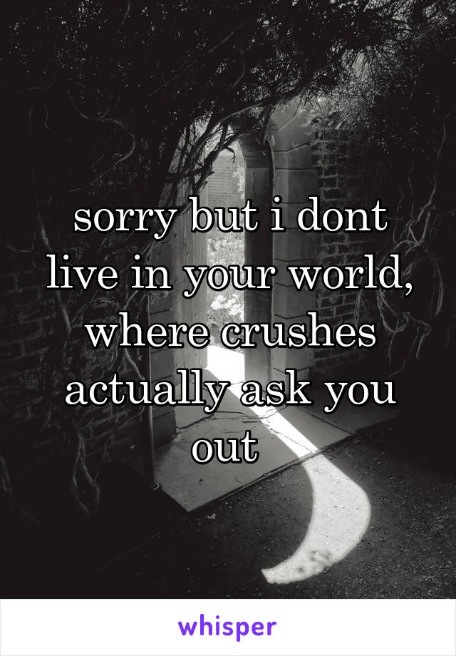 sorry but i dont live in your world, where crushes actually ask you out 