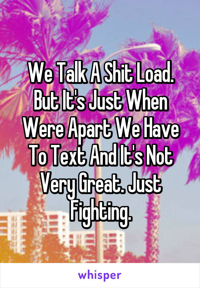 We Talk A Shit Load. But It's Just When Were Apart We Have To Text And It's Not Very Great. Just Fighting.