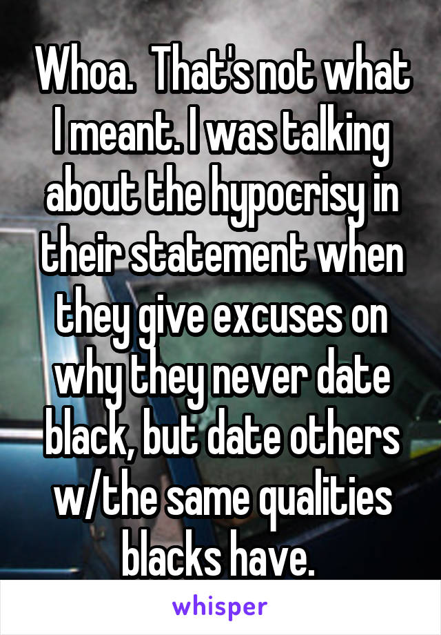 Whoa.  That's not what I meant. I was talking about the hypocrisy in their statement when they give excuses on why they never date black, but date others w/the same qualities blacks have. 